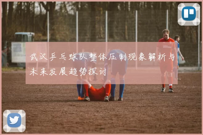 武汉乒乓球队整体压制现象解析与未来发展趋势探讨