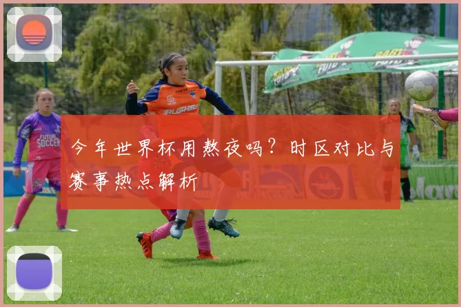 今年世界杯用熬夜吗？时区对比与赛事热点解析