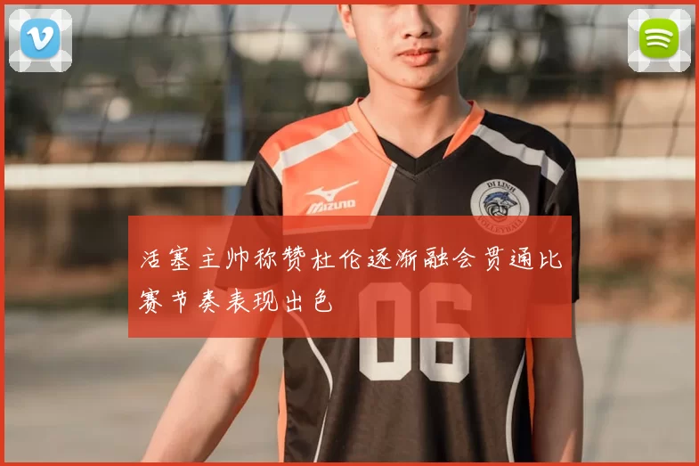 活塞主帅称赞杜伦逐渐融会贯通比赛节奏表现出色