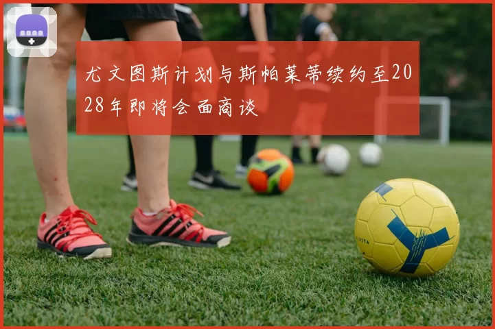 尤文图斯计划与斯帕莱蒂续约至2028年即将会面商谈