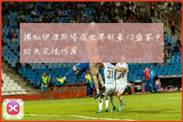 揭秘伊涅斯塔在世界杯豪门盛宴中的决定性作用