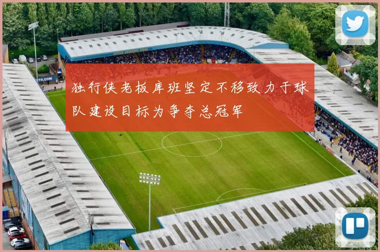 独行侠老板库班坚定不移致力于球队建设目标为争夺总冠军