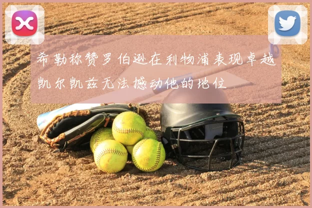 希勒称赞罗伯逊在利物浦表现卓越凯尔凯兹无法撼动他的地位