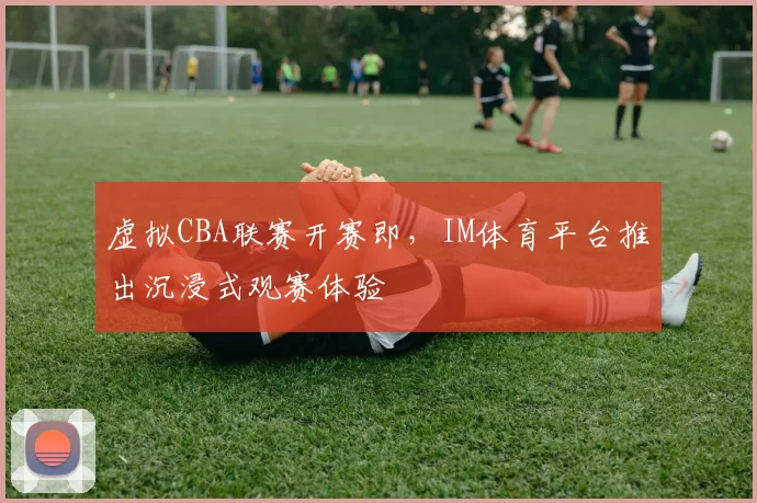 虚拟CBA联赛开赛即，IM体育平台推出沉浸式观赛体验
