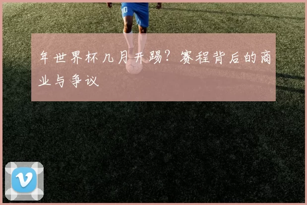 年世界杯几月开踢?赛程背后的商业与争议