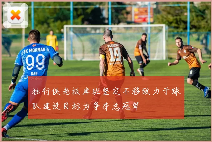 独行侠老板库班坚定不移致力于球队建设目标为争夺总冠军
