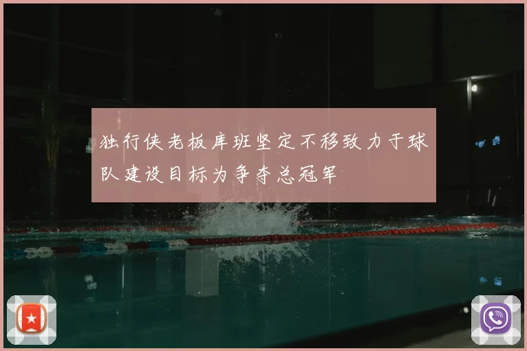 独行侠老板库班坚定不移致力于球队建设目标为争夺总冠军