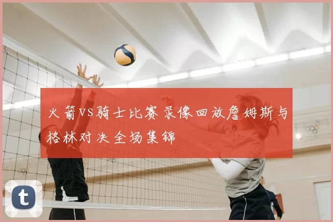 火箭vs骑士比赛录像回放詹姆斯与格林对决全场集锦