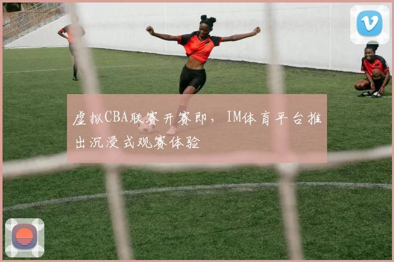 虚拟CBA联赛开赛即，IM体育平台推出沉浸式观赛体验