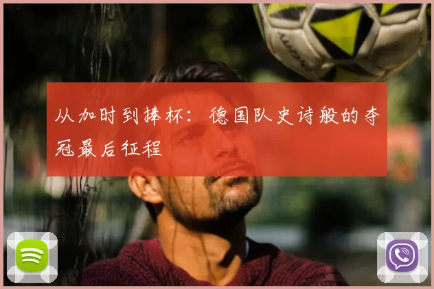 从加时到捧杯：德国队史诗般的夺冠最后征程