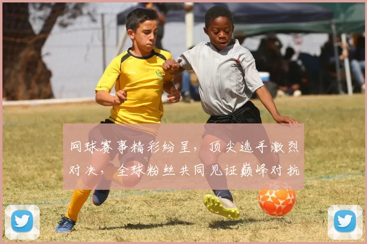 网球赛事精彩纷呈，顶尖选手激烈对决，全球粉丝共同见证巅峰对抗盛宴