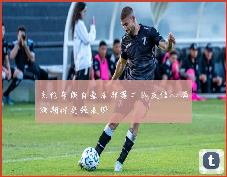 杰伦布朗自豪东部第二队友信心满满期待更强表现