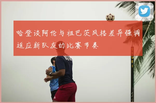 哈登谈阿伦与祖巴茨风格差异强调适应新队友的比赛节奏