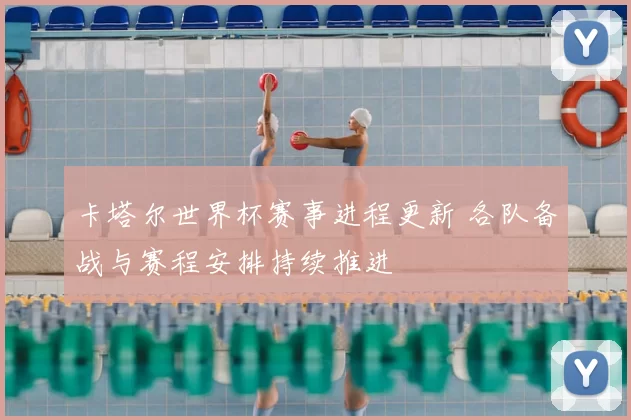 卡塔尔世界杯赛事进程更新 各队备战与赛程安排持续推进
