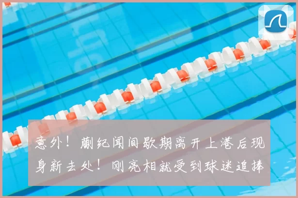 意外！蒯纪闻间歇期离开上港后现身新去处！刚亮相就受到球迷追捧
