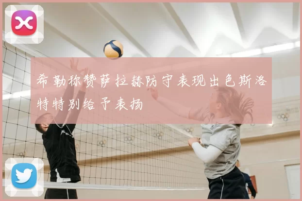 希勒称赞萨拉赫防守表现出色斯洛特特别给予表扬