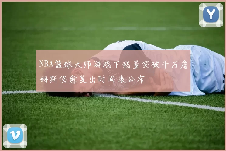 NBA篮球大师游戏下载量突破千万詹姆斯伤愈复出时间表公布