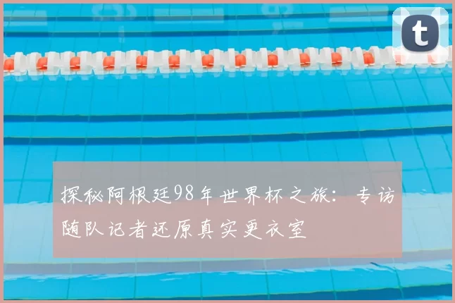 探秘阿根廷98年世界杯之旅：专访随队记者还原真实更衣室