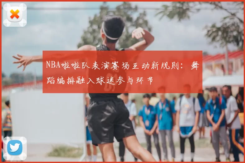 NBA啦啦队表演赛场互动新规则:舞蹈编排融入球迷参与环节