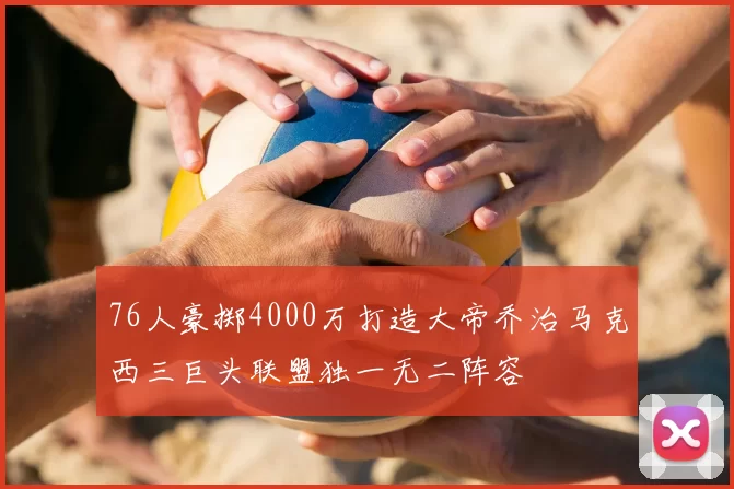 76人豪掷4000万打造大帝乔治马克西三巨头联盟独一无二阵容