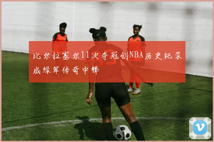 比尔拉塞尔11次夺冠创NBA历史纪录成绿军传奇中锋