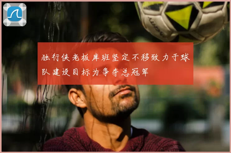 独行侠老板库班坚定不移致力于球队建设目标为争夺总冠军