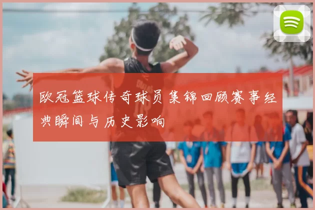 欧冠篮球传奇球员集锦回顾赛事经典瞬间与历史影响