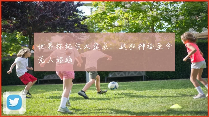 世界杯纪录大盘点：这些神迹至今无人超越