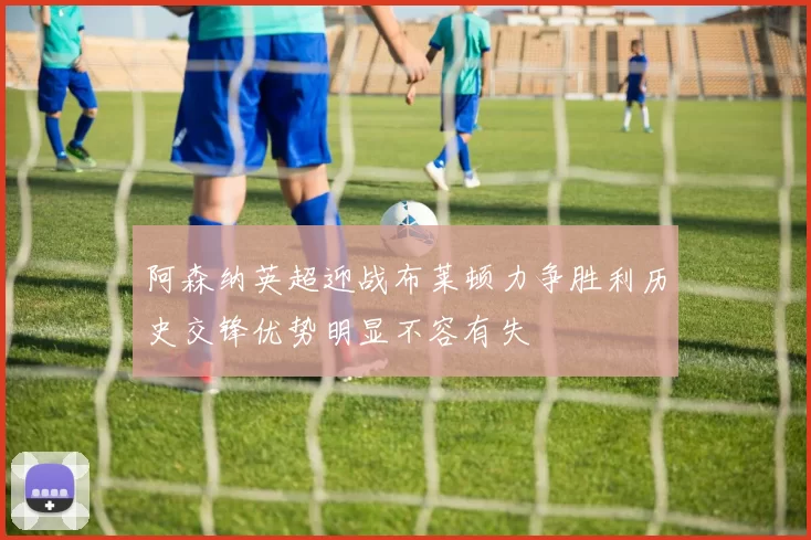 阿森纳英超迎战布莱顿力争胜利历史交锋优势明显不容有失