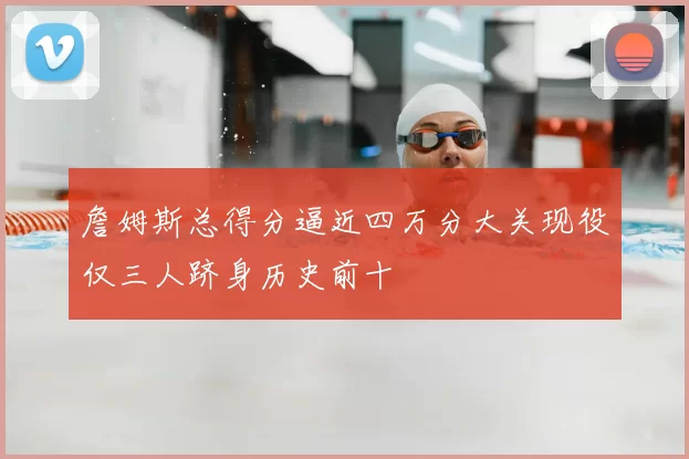 詹姆斯总得分逼近四万分大关现役仅三人跻身历史前十