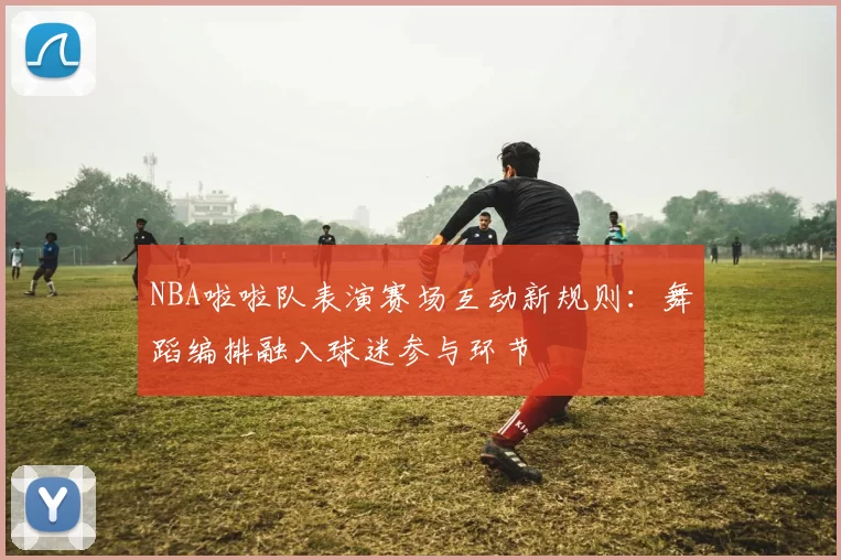 NBA啦啦队表演赛场互动新规则:舞蹈编排融入球迷参与环节