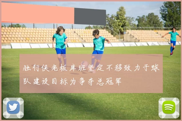 独行侠老板库班坚定不移致力于球队建设目标为争夺总冠军