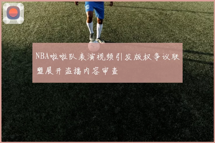 NBA啦啦队表演视频引发版权争议联盟展开盗播内容审查