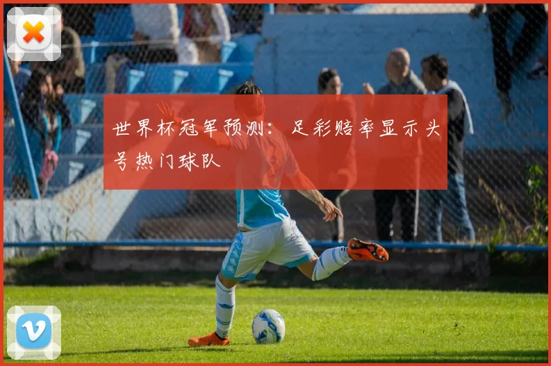世界杯冠军预测：足彩赔率显示头号热门球队