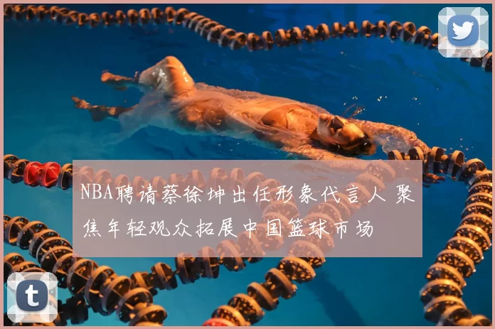 NBA聘请蔡徐坤出任形象代言人 聚焦年轻观众拓展中国篮球市场