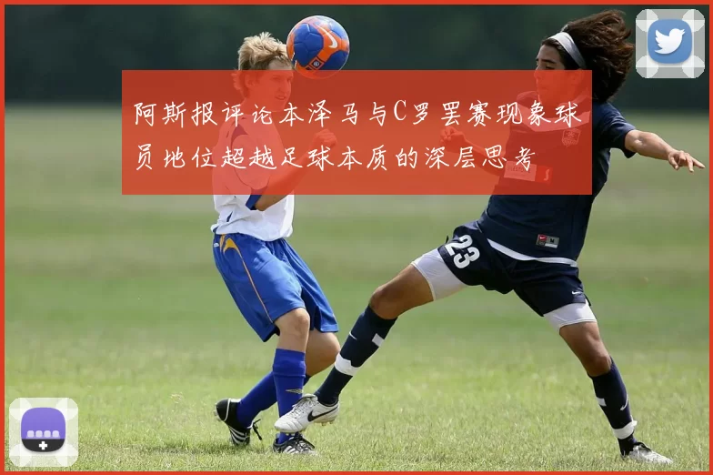 阿斯报评论本泽马与C罗罢赛现象球员地位超越足球本质的深层思考