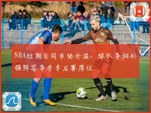 NBA短期合同市场升温，球队争相补强阵容争夺季后赛席位